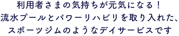 利用者さまの気持ちが元気になる！流水プールとパワーリハビリを取り入れた、スポーツジムのようなデイサービスです