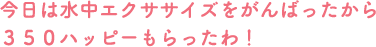 今日は水中エクササイズをがんばったから350ハッピーもらったわ！