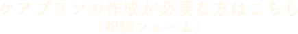 ケアプランの作成が必要な方はこちら（相談フォーム）